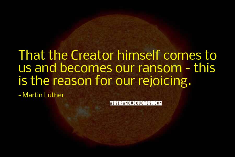 Martin Luther Quotes: That the Creator himself comes to us and becomes our ransom - this is the reason for our rejoicing.