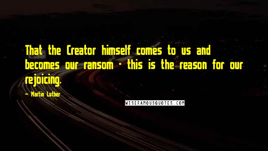 Martin Luther Quotes: That the Creator himself comes to us and becomes our ransom - this is the reason for our rejoicing.