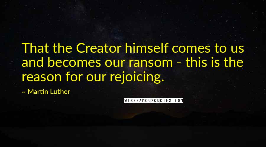 Martin Luther Quotes: That the Creator himself comes to us and becomes our ransom - this is the reason for our rejoicing.
