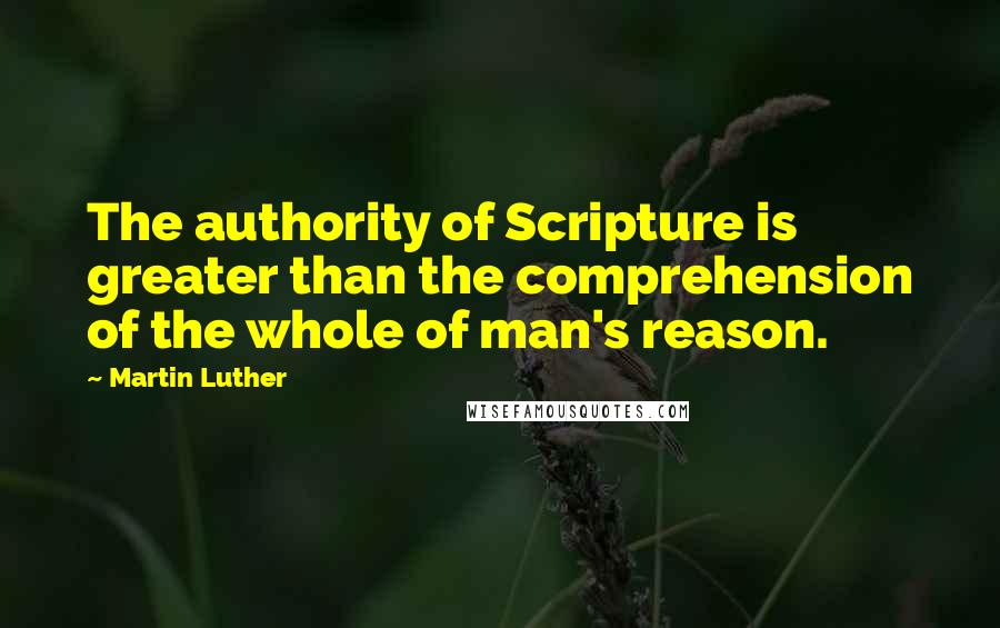 Martin Luther Quotes: The authority of Scripture is greater than the comprehension of the whole of man's reason.