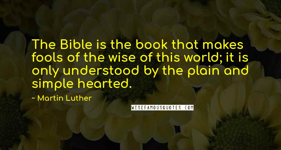 Martin Luther Quotes: The Bible is the book that makes fools of the wise of this world; it is only understood by the plain and simple hearted.