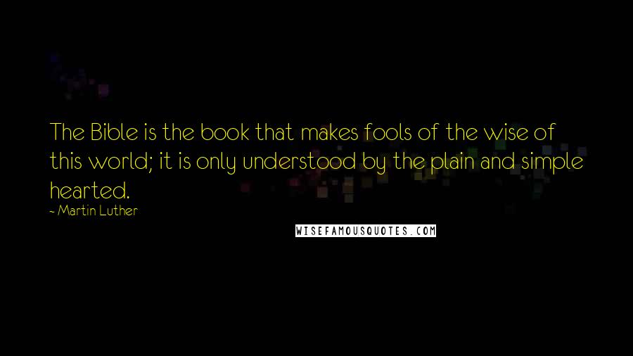 Martin Luther Quotes: The Bible is the book that makes fools of the wise of this world; it is only understood by the plain and simple hearted.