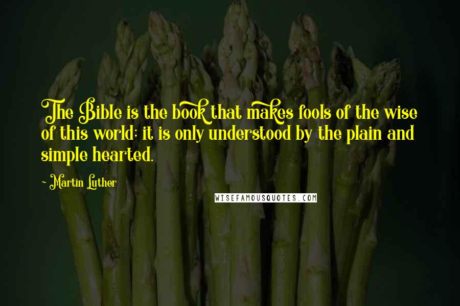 Martin Luther Quotes: The Bible is the book that makes fools of the wise of this world; it is only understood by the plain and simple hearted.