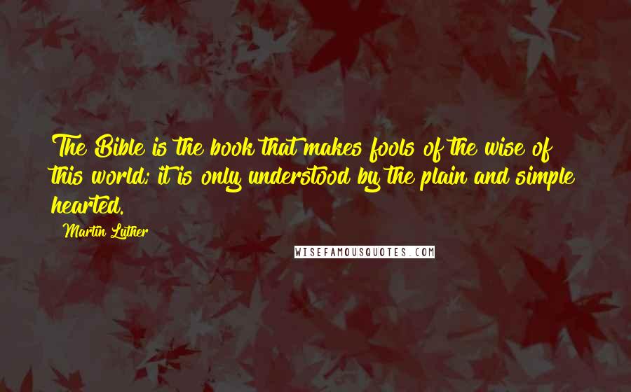 Martin Luther Quotes: The Bible is the book that makes fools of the wise of this world; it is only understood by the plain and simple hearted.