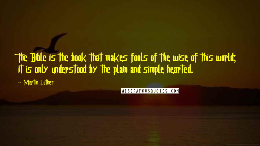 Martin Luther Quotes: The Bible is the book that makes fools of the wise of this world; it is only understood by the plain and simple hearted.