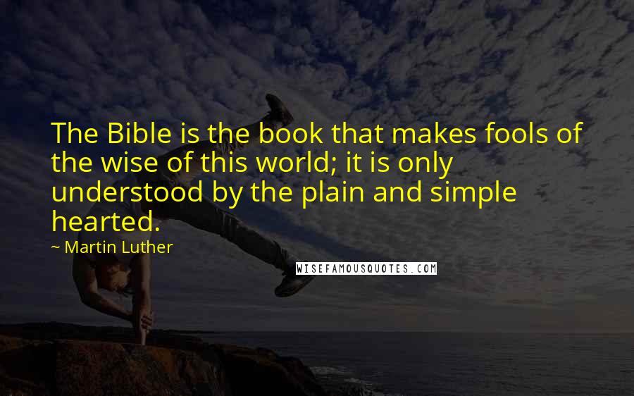 Martin Luther Quotes: The Bible is the book that makes fools of the wise of this world; it is only understood by the plain and simple hearted.