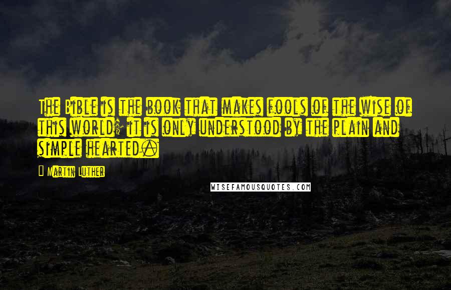 Martin Luther Quotes: The Bible is the book that makes fools of the wise of this world; it is only understood by the plain and simple hearted.