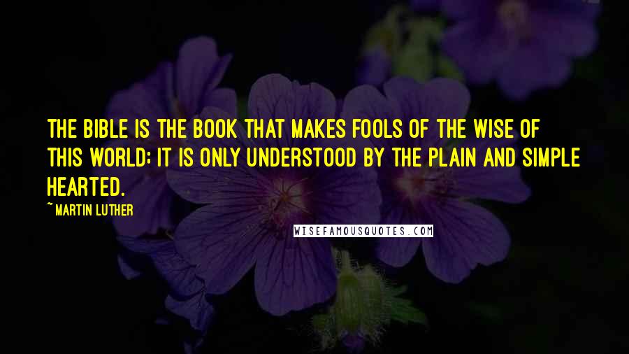 Martin Luther Quotes: The Bible is the book that makes fools of the wise of this world; it is only understood by the plain and simple hearted.