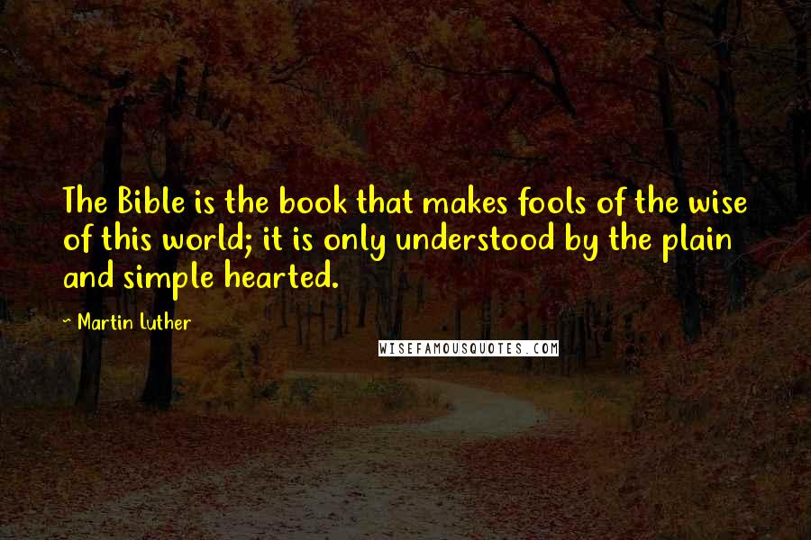 Martin Luther Quotes: The Bible is the book that makes fools of the wise of this world; it is only understood by the plain and simple hearted.