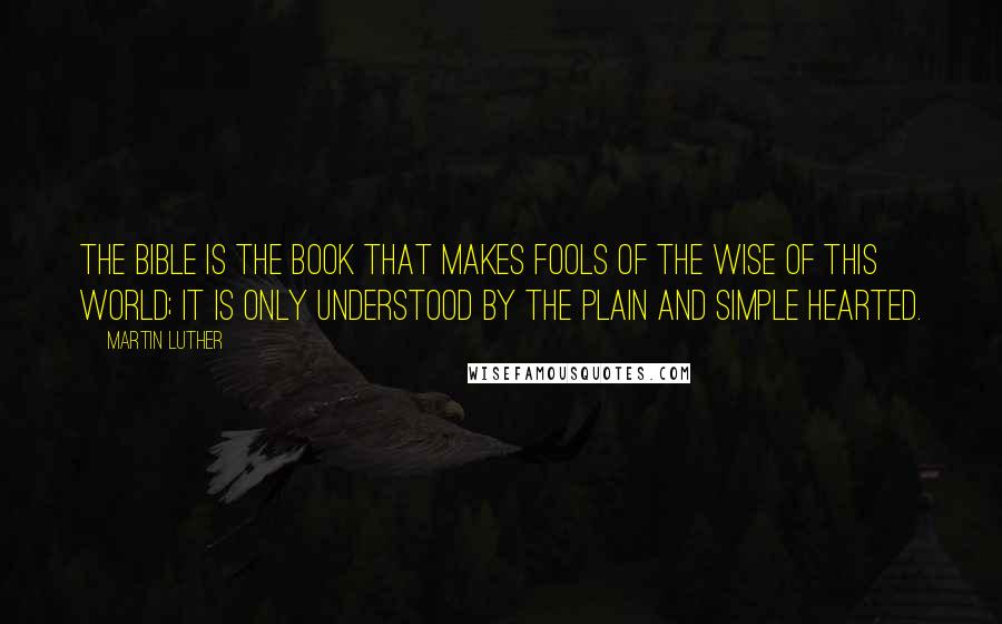 Martin Luther Quotes: The Bible is the book that makes fools of the wise of this world; it is only understood by the plain and simple hearted.