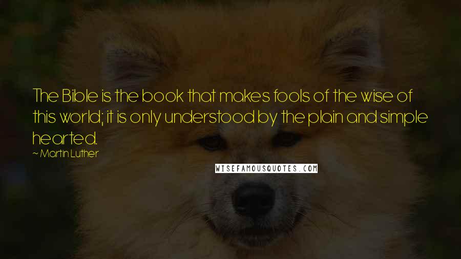 Martin Luther Quotes: The Bible is the book that makes fools of the wise of this world; it is only understood by the plain and simple hearted.