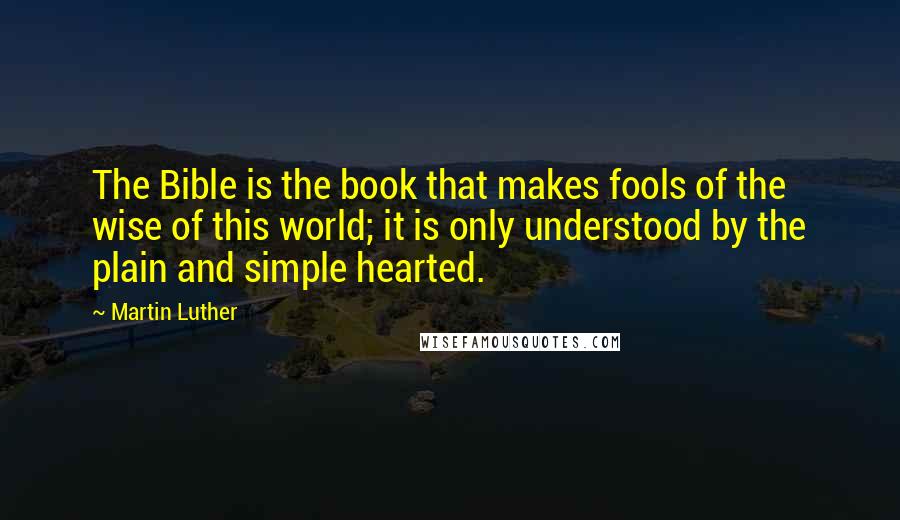 Martin Luther Quotes: The Bible is the book that makes fools of the wise of this world; it is only understood by the plain and simple hearted.