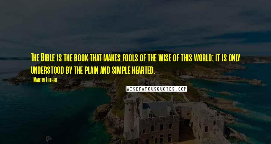 Martin Luther Quotes: The Bible is the book that makes fools of the wise of this world; it is only understood by the plain and simple hearted.