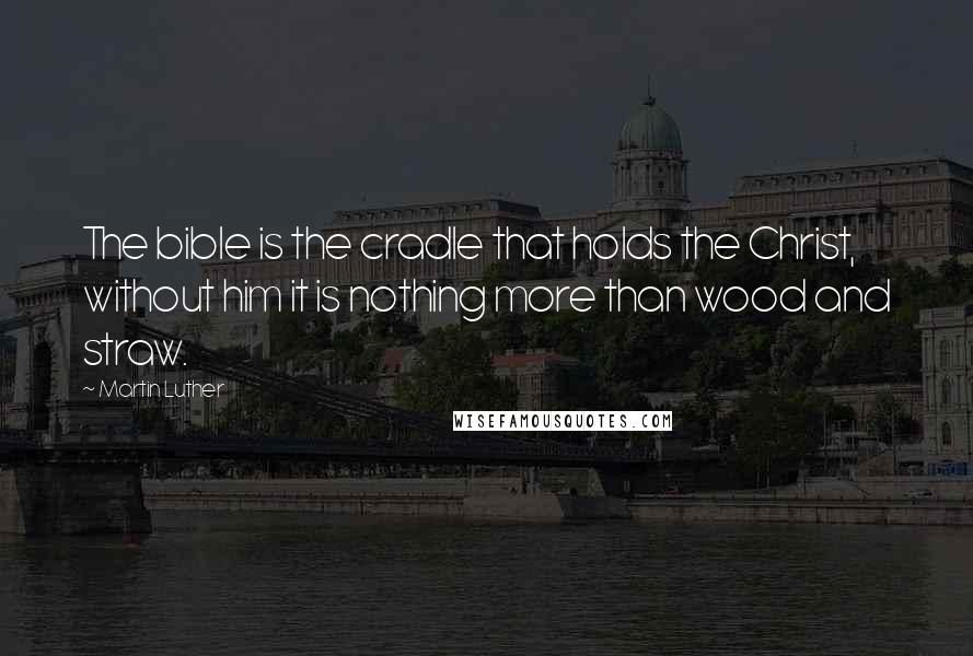 Martin Luther Quotes: The bible is the cradle that holds the Christ, without him it is nothing more than wood and straw.