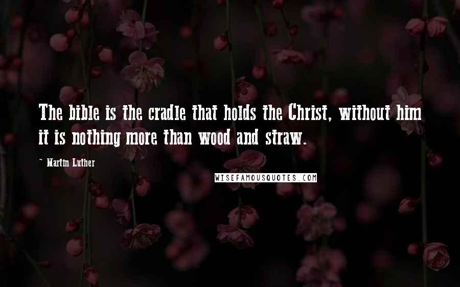 Martin Luther Quotes: The bible is the cradle that holds the Christ, without him it is nothing more than wood and straw.