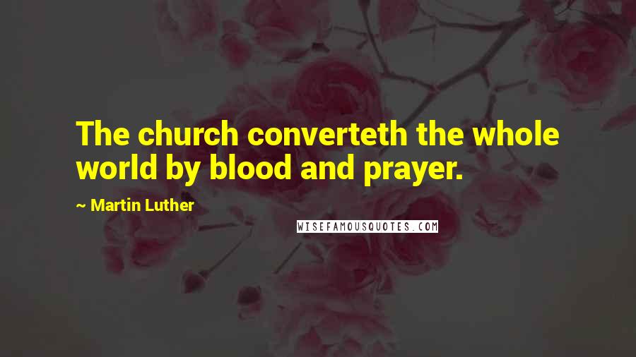 Martin Luther Quotes: The church converteth the whole world by blood and prayer.