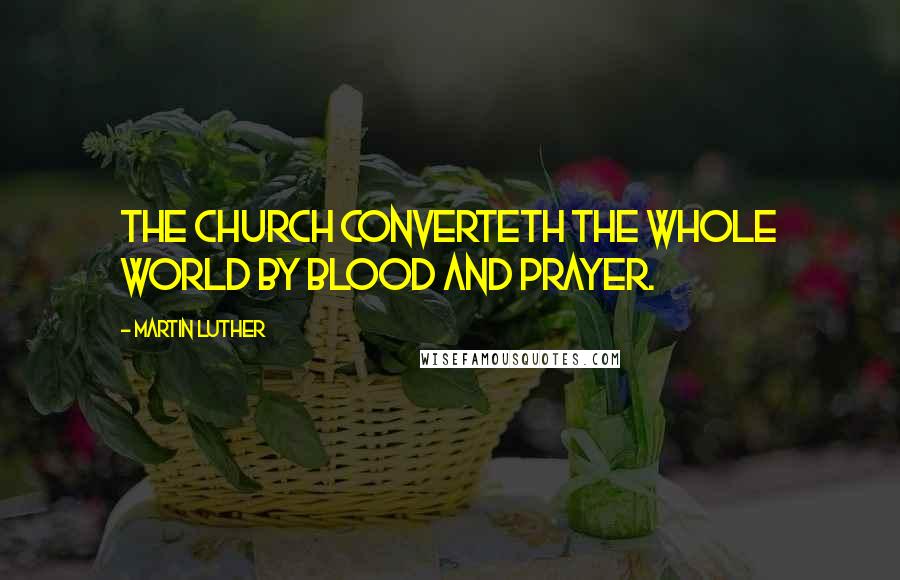 Martin Luther Quotes: The church converteth the whole world by blood and prayer.