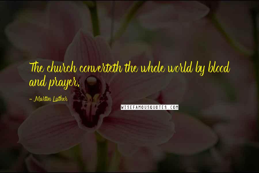 Martin Luther Quotes: The church converteth the whole world by blood and prayer.