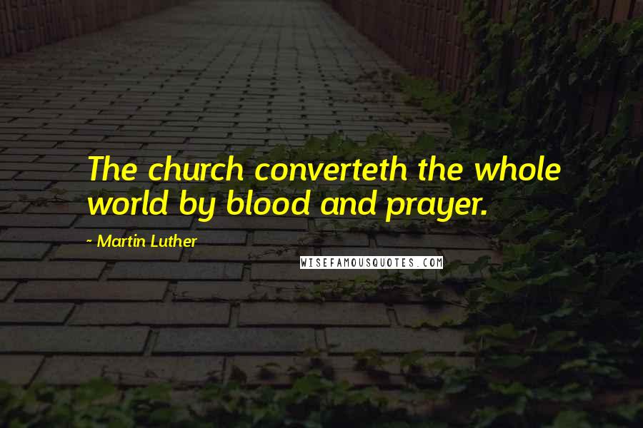 Martin Luther Quotes: The church converteth the whole world by blood and prayer.