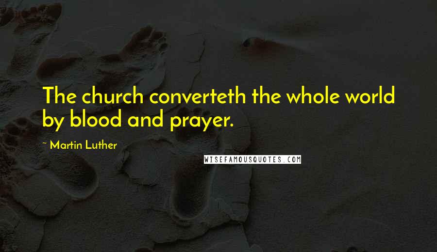 Martin Luther Quotes: The church converteth the whole world by blood and prayer.