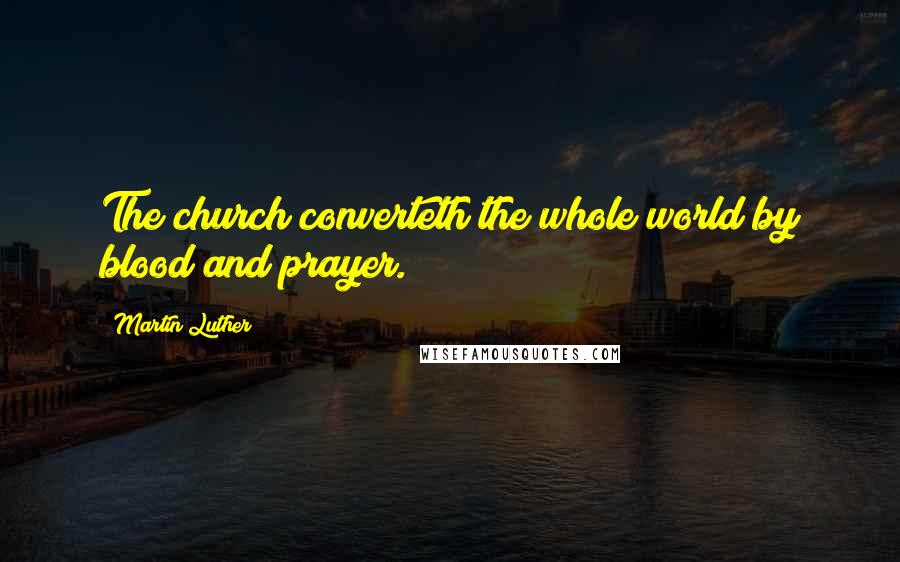 Martin Luther Quotes: The church converteth the whole world by blood and prayer.