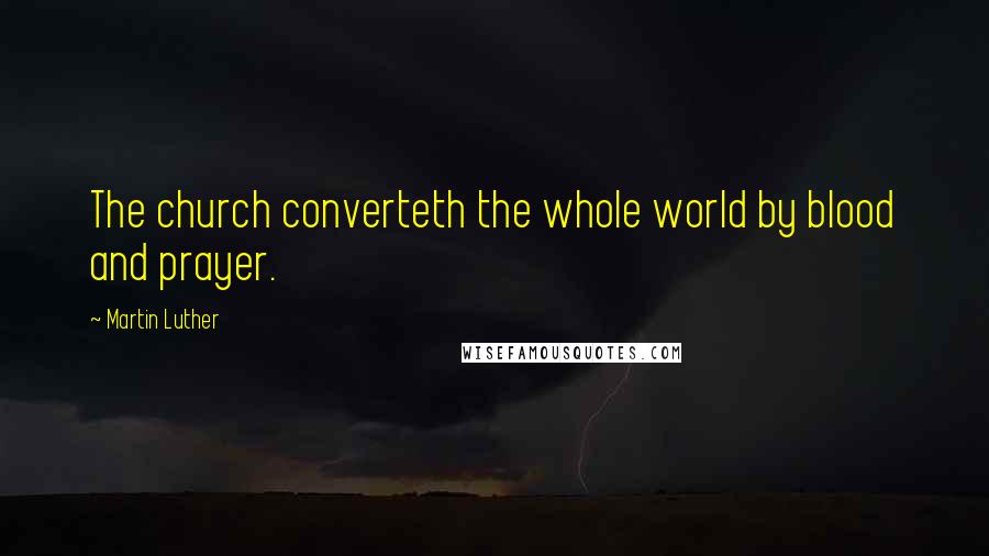 Martin Luther Quotes: The church converteth the whole world by blood and prayer.