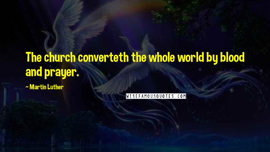 Martin Luther Quotes: The church converteth the whole world by blood and prayer.