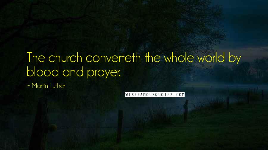 Martin Luther Quotes: The church converteth the whole world by blood and prayer.