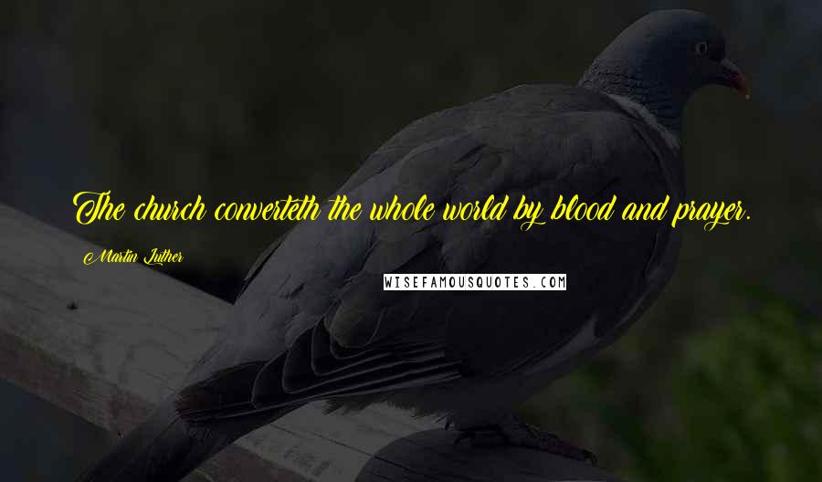 Martin Luther Quotes: The church converteth the whole world by blood and prayer.