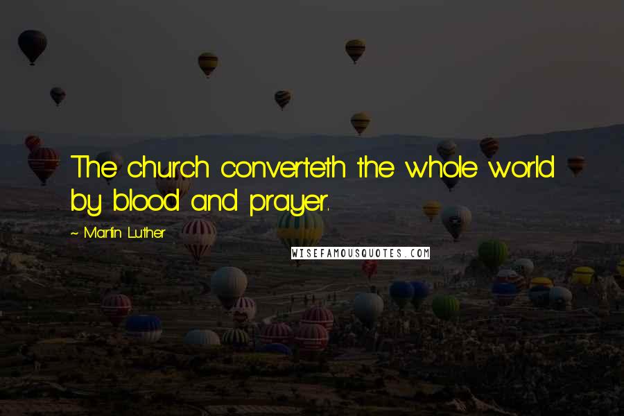 Martin Luther Quotes: The church converteth the whole world by blood and prayer.