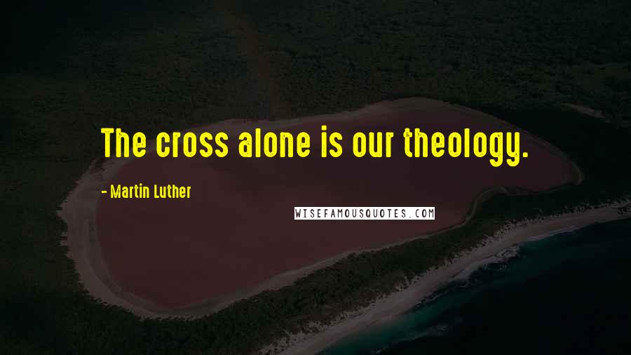 Martin Luther Quotes: The cross alone is our theology.