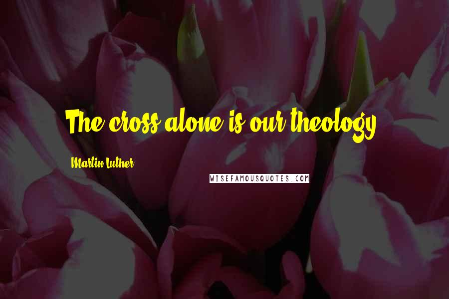 Martin Luther Quotes: The cross alone is our theology.