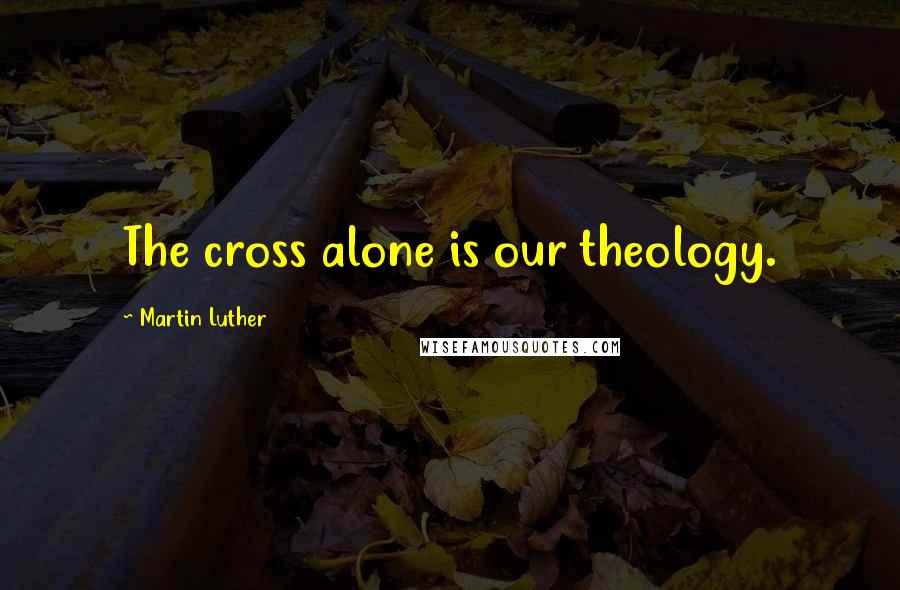 Martin Luther Quotes: The cross alone is our theology.