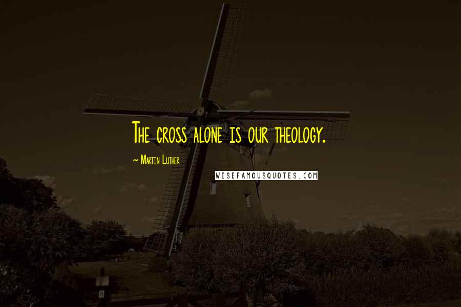 Martin Luther Quotes: The cross alone is our theology.