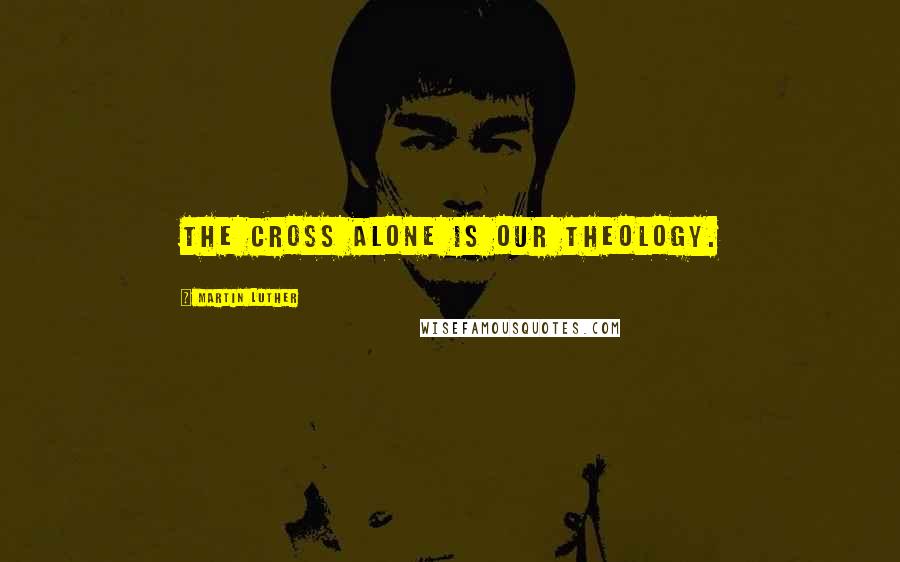 Martin Luther Quotes: The cross alone is our theology.