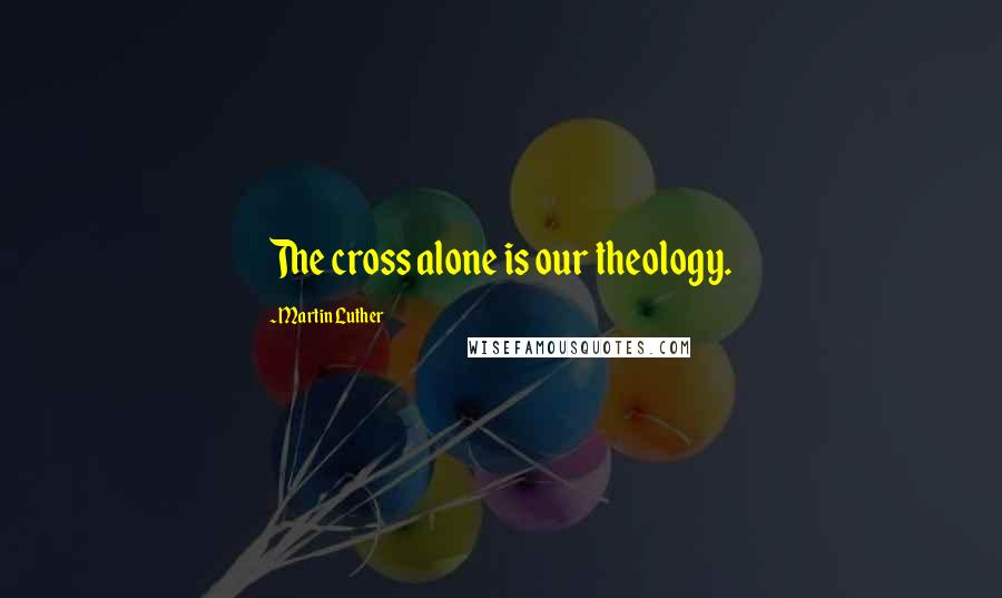 Martin Luther Quotes: The cross alone is our theology.