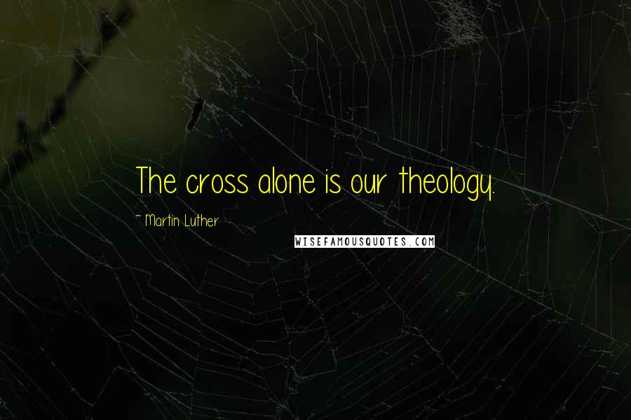 Martin Luther Quotes: The cross alone is our theology.