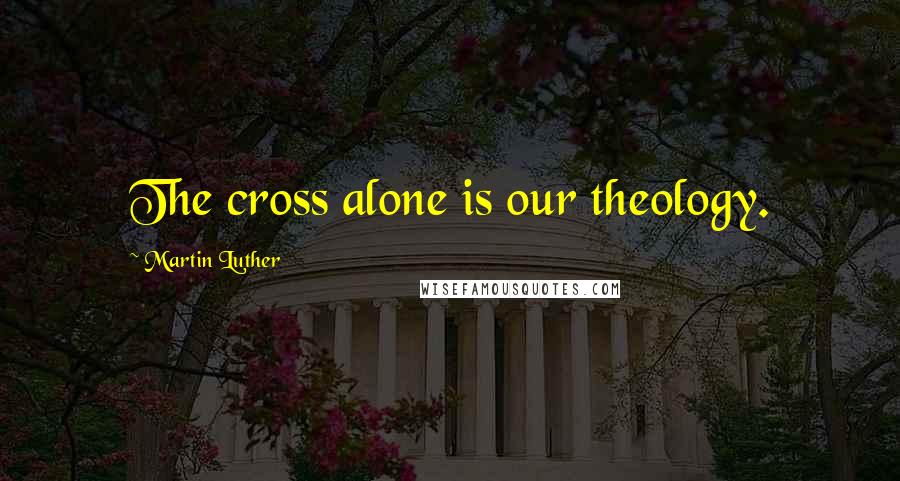 Martin Luther Quotes: The cross alone is our theology.