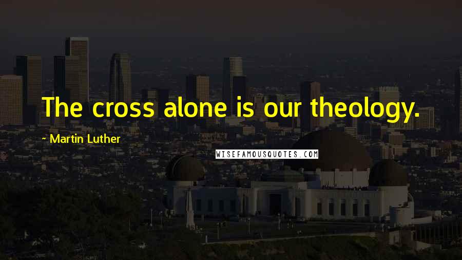 Martin Luther Quotes: The cross alone is our theology.