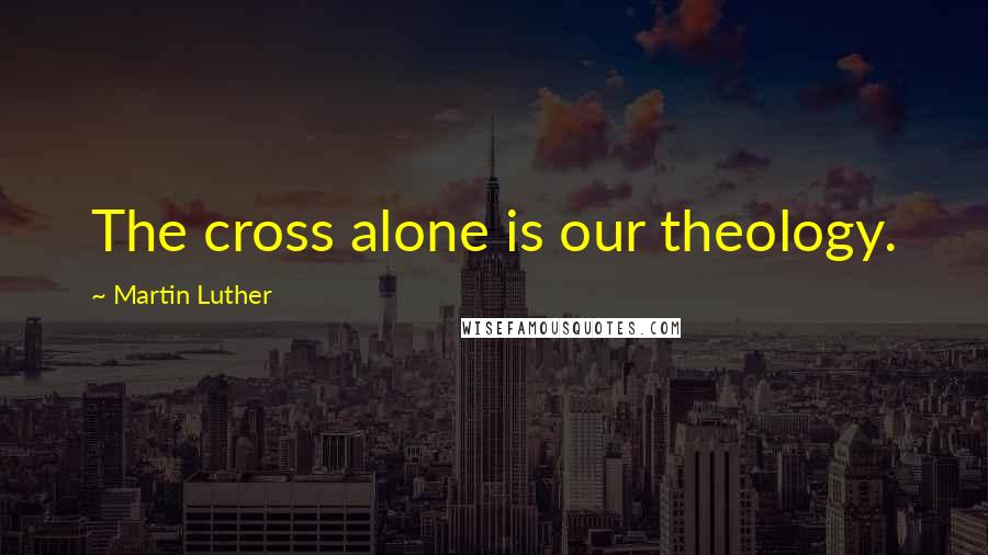 Martin Luther Quotes: The cross alone is our theology.