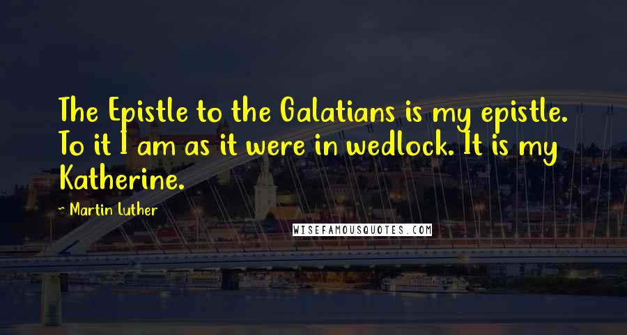 Martin Luther Quotes: The Epistle to the Galatians is my epistle. To it I am as it were in wedlock. It is my Katherine.