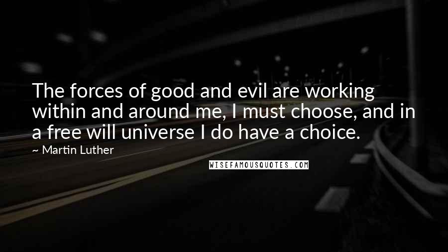 Martin Luther Quotes: The forces of good and evil are working within and around me, I must choose, and in a free will universe I do have a choice.