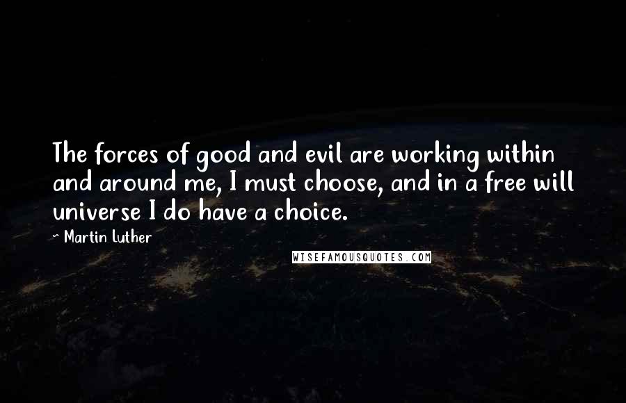 Martin Luther Quotes: The forces of good and evil are working within and around me, I must choose, and in a free will universe I do have a choice.