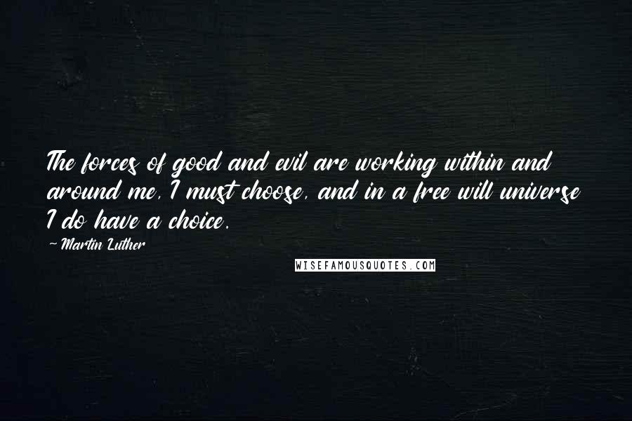 Martin Luther Quotes: The forces of good and evil are working within and around me, I must choose, and in a free will universe I do have a choice.