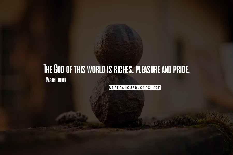 Martin Luther Quotes: The God of this world is riches, pleasure and pride.