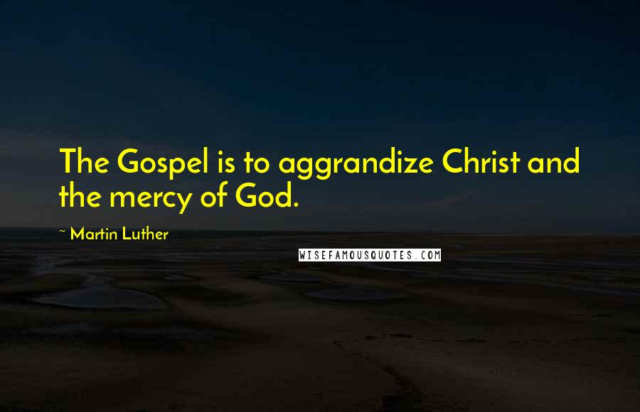 Martin Luther Quotes: The Gospel is to aggrandize Christ and the mercy of God.