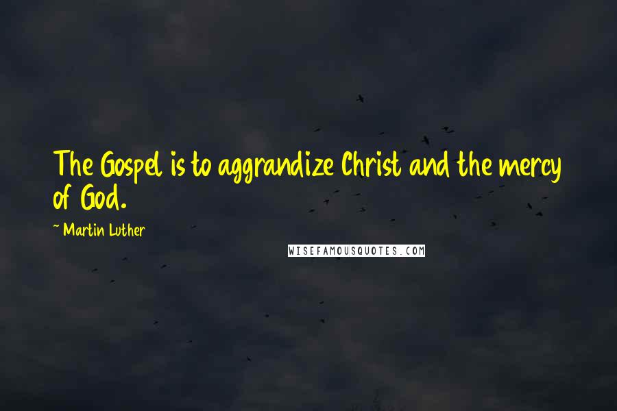Martin Luther Quotes: The Gospel is to aggrandize Christ and the mercy of God.