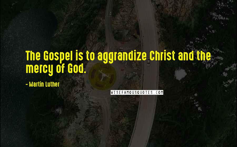 Martin Luther Quotes: The Gospel is to aggrandize Christ and the mercy of God.
