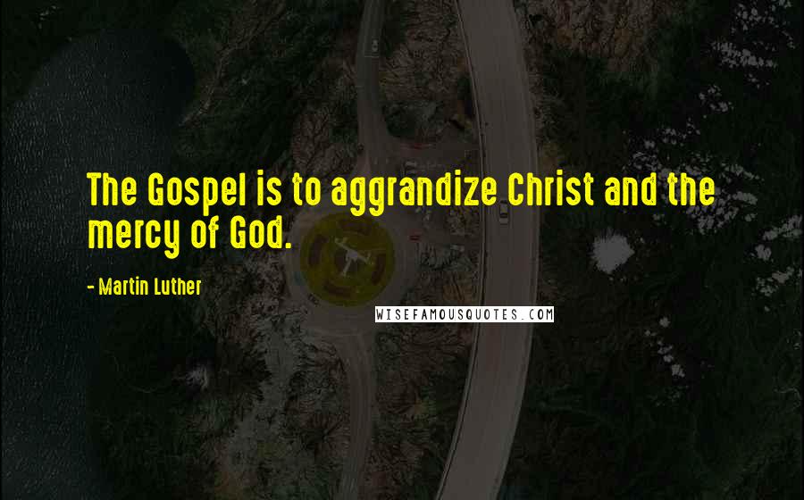 Martin Luther Quotes: The Gospel is to aggrandize Christ and the mercy of God.