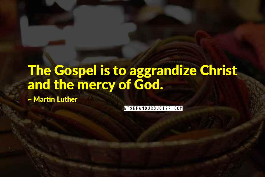 Martin Luther Quotes: The Gospel is to aggrandize Christ and the mercy of God.